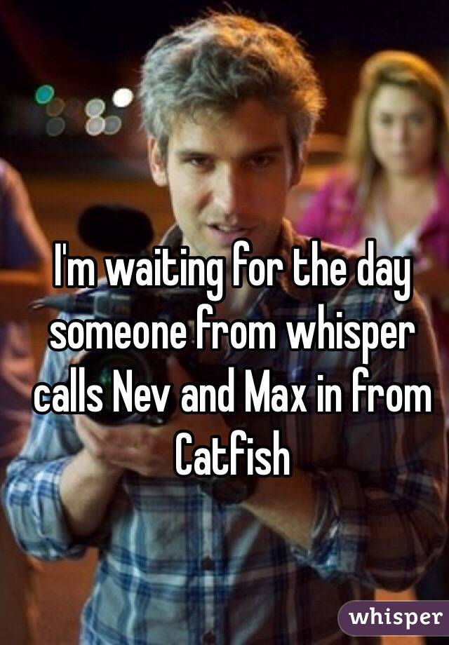 I'm waiting for the day someone from whisper calls Nev and Max in from Catfish 