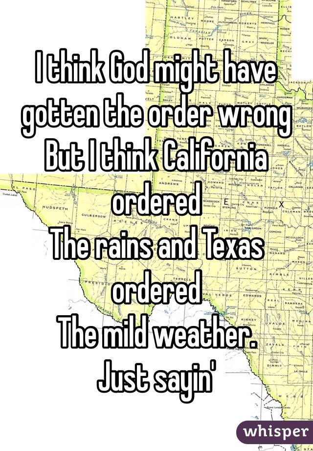 I think God might have gotten the order wrong
But I think California ordered
The rains and Texas ordered 
The mild weather. 
Just sayin'