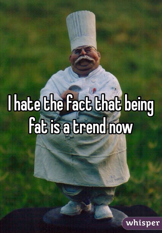 I hate the fact that being fat is a trend now 