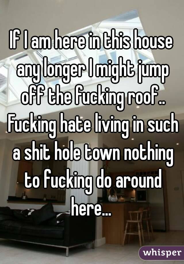 If I am here in this house any longer I might jump off the fucking roof.. Fucking hate living in such a shit hole town nothing to fucking do around here... 