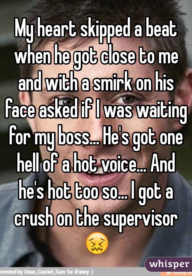 My heart skipped a beat when he got close to me and with a smirk on his face asked if I was waiting for my boss... He's got one hell of a hot voice... And he's hot too so... I got a crush on the supervisor 😖