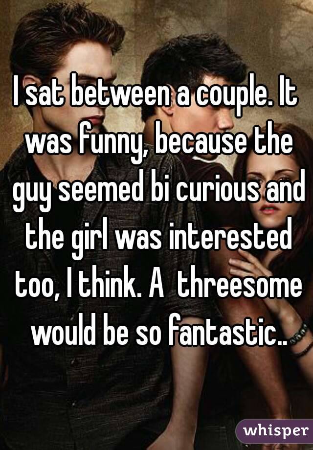 I sat between a couple. It was funny, because the guy seemed bi curious and the girl was interested too, I think. A  threesome would be so fantastic..