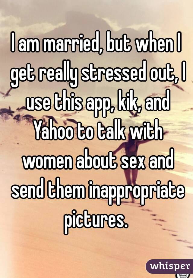 I am married, but when I get really stressed out, I use this app, kik, and Yahoo to talk with women about sex and send them inappropriate pictures. 