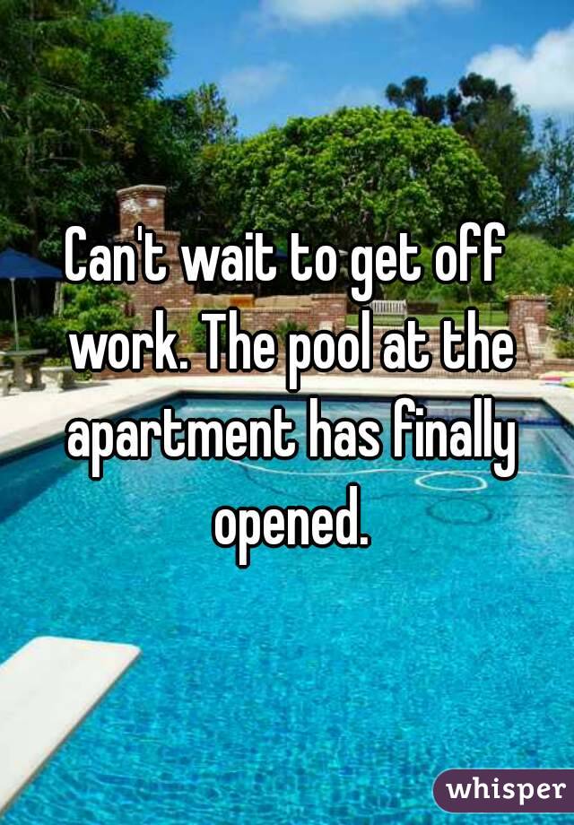 Can't wait to get off work. The pool at the apartment has finally opened.