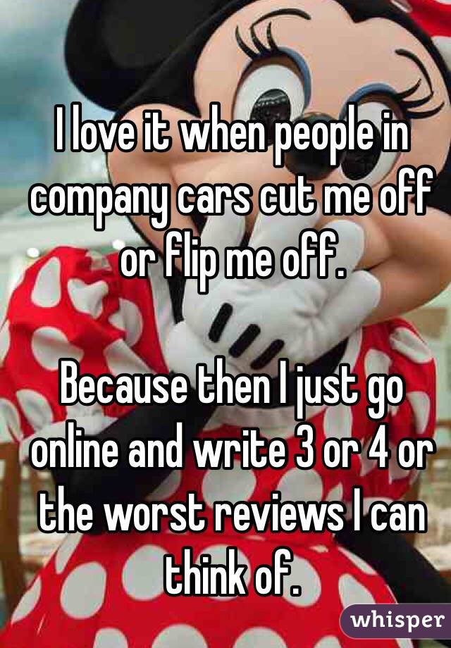 I love it when people in company cars cut me off or flip me off.

Because then I just go online and write 3 or 4 or the worst reviews I can think of. 