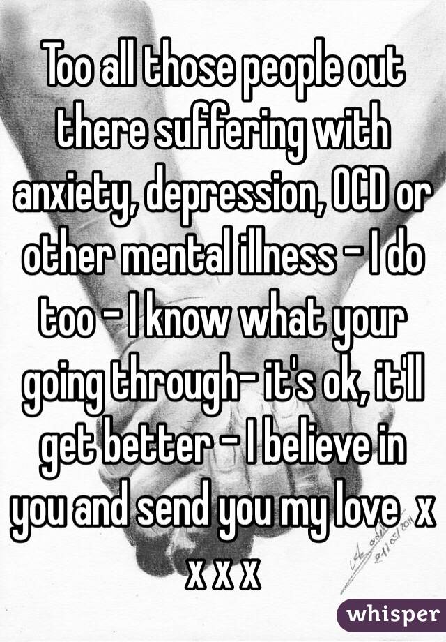Too all those people out there suffering with anxiety, depression, OCD or other mental illness - I do too - I know what your going through- it's ok, it'll get better - I believe in you and send you my love  x x x x  