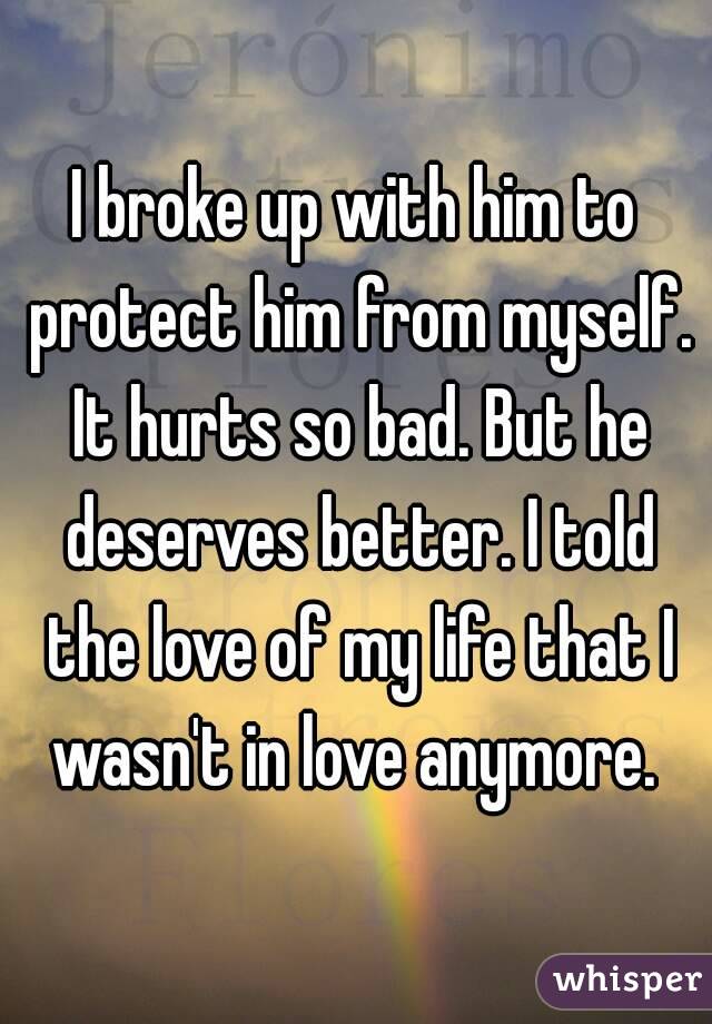 I broke up with him to protect him from myself. It hurts so bad. But he deserves better. I told the love of my life that I wasn't in love anymore. 