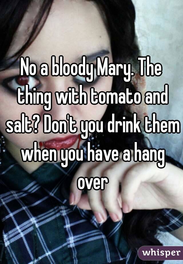 No a bloody Mary. The thing with tomato and salt? Don't you drink them when you have a hang over