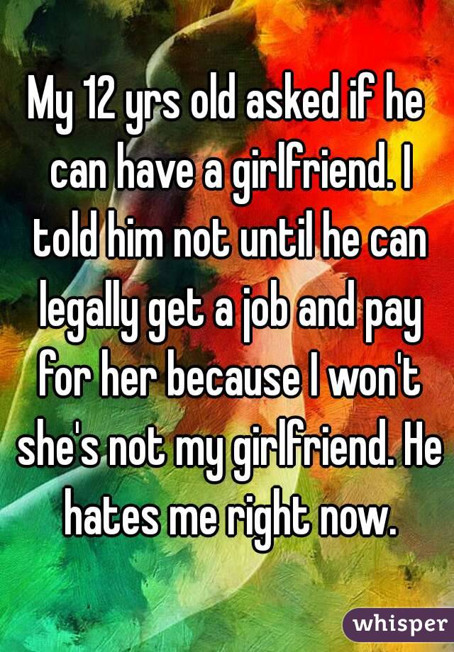 My 12 yrs old asked if he can have a girlfriend. I told him not until he can legally get a job and pay for her because I won't she's not my girlfriend. He hates me right now.