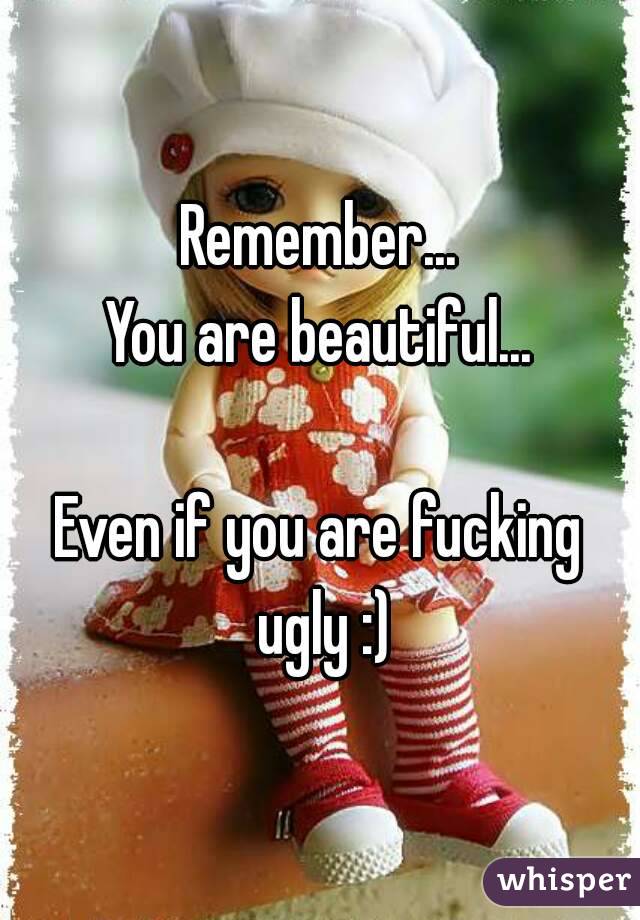 Remember...
You are beautiful...

Even if you are fucking ugly :)