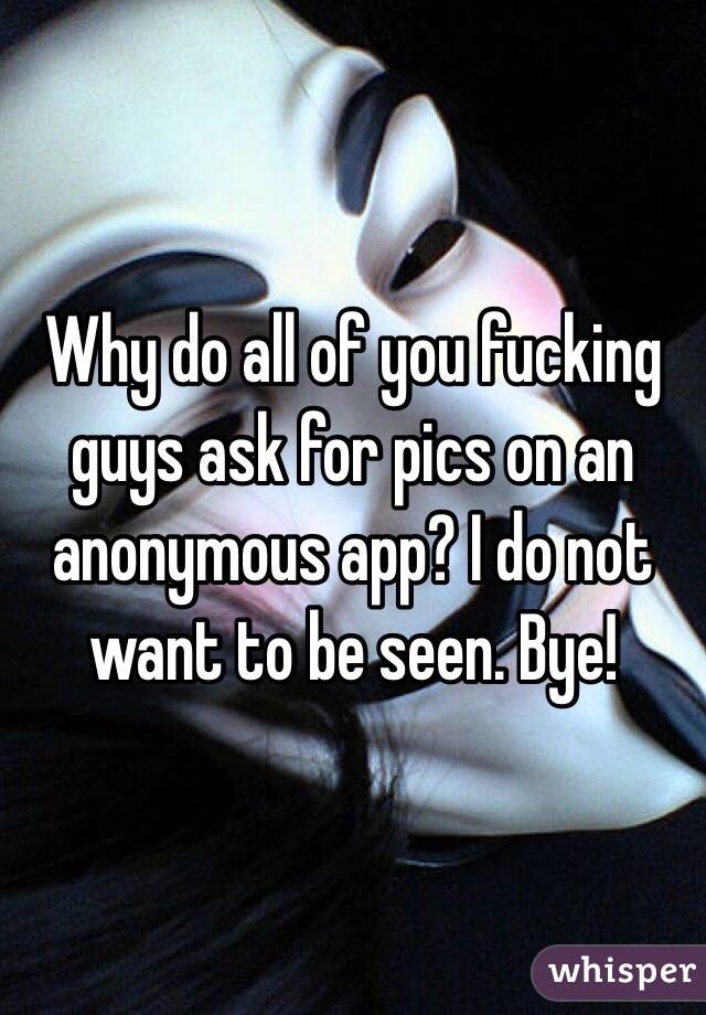 Why do all of you fucking guys ask for pics on an anonymous app? I do not want to be seen. Bye!