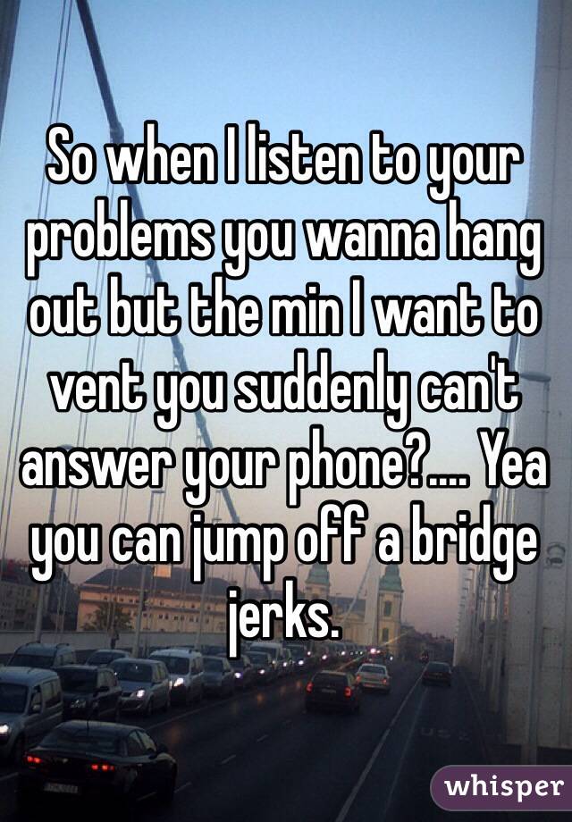 So when I listen to your problems you wanna hang out but the min I want to vent you suddenly can't answer your phone?.... Yea you can jump off a bridge jerks. 