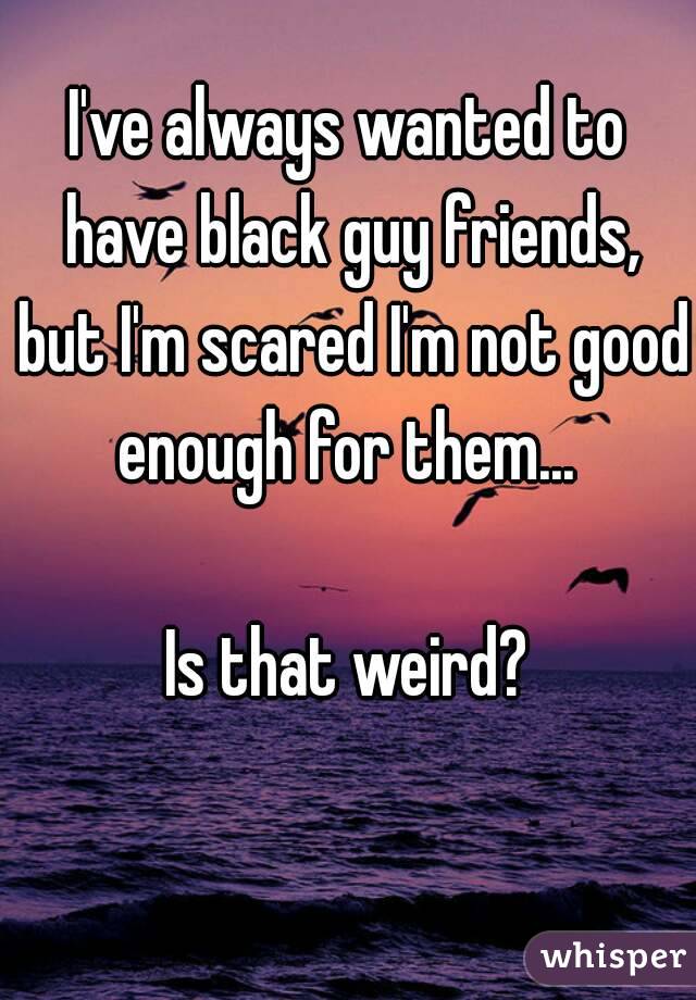I've always wanted to have black guy friends, but I'm scared I'm not good enough for them... 

Is that weird?