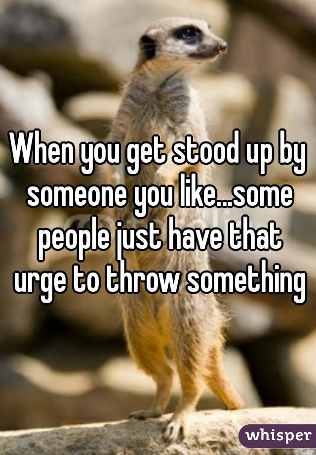 When you get stood up by someone you like...some people just have that urge to throw something
