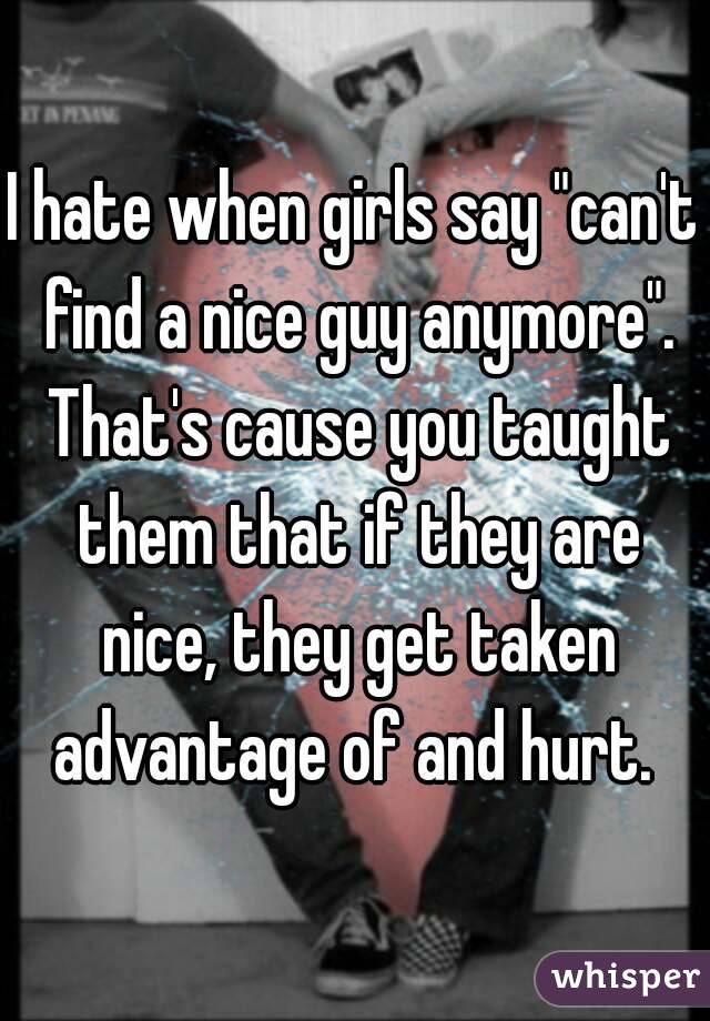I hate when girls say "can't find a nice guy anymore". That's cause you taught them that if they are nice, they get taken advantage of and hurt. 