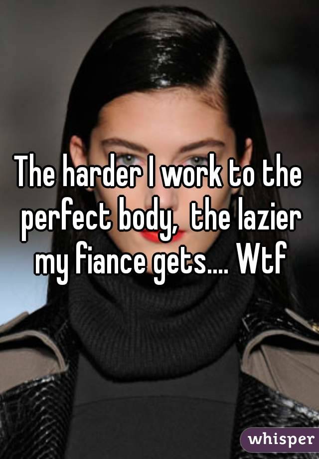 The harder I work to the perfect body,  the lazier my fiance gets.... Wtf