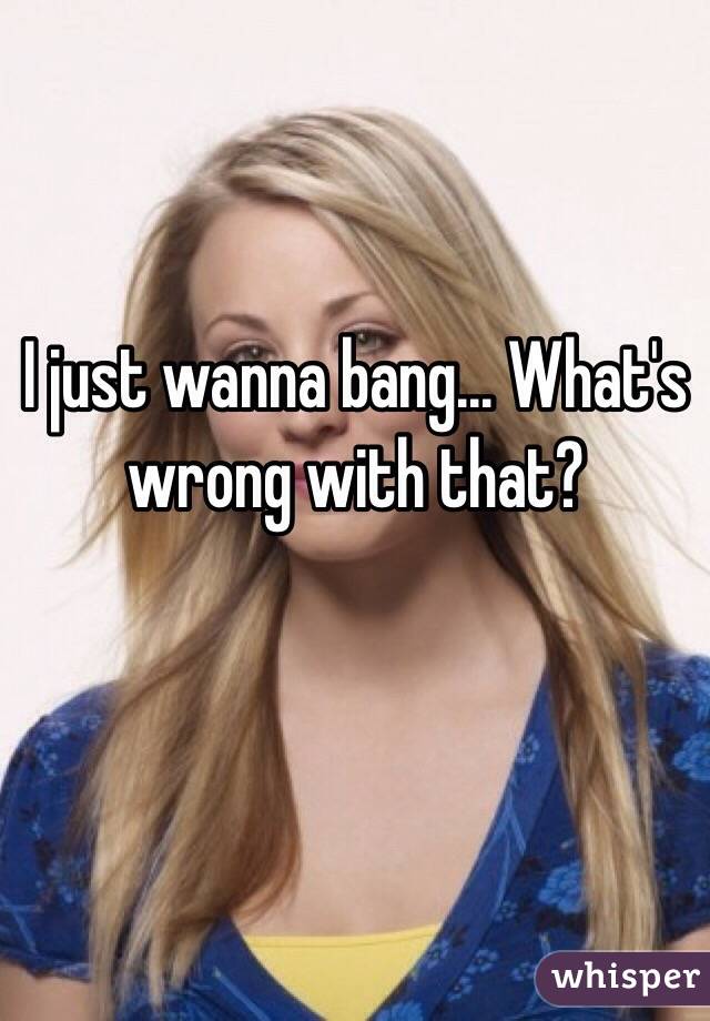 I just wanna bang... What's wrong with that?