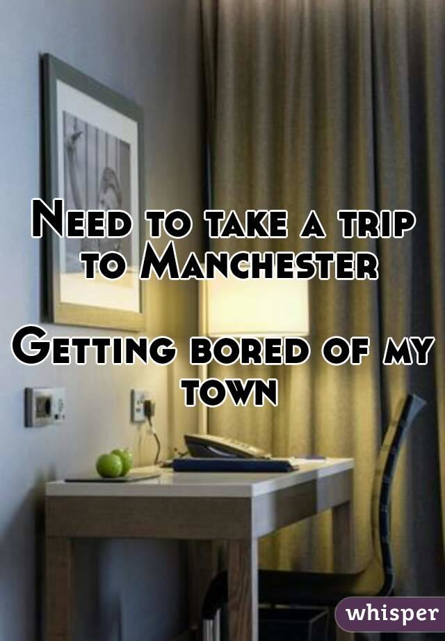 Need to take a trip to Manchester

Getting bored of my town
