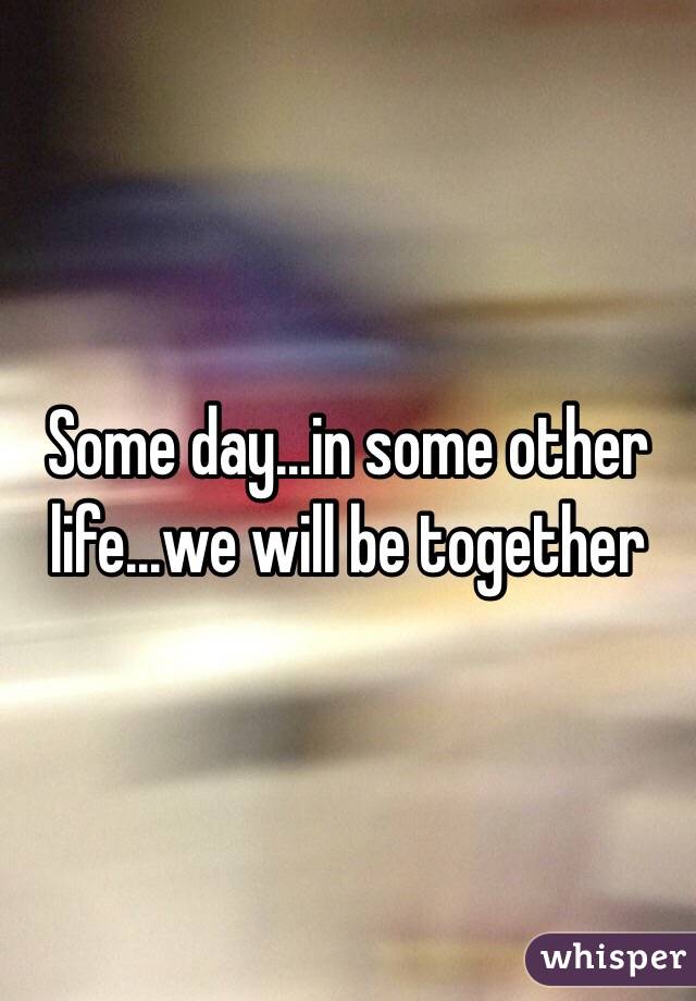 Some day...in some other life...we will be together