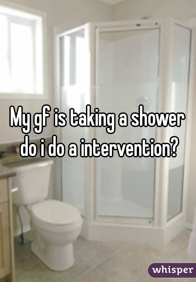 My gf is taking a shower do i do a intervention?