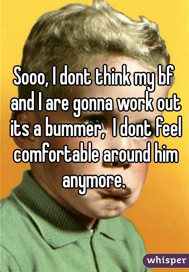 Sooo, I dont think my bf and I are gonna work out its a bummer,  I dont feel comfortable around him anymore. 