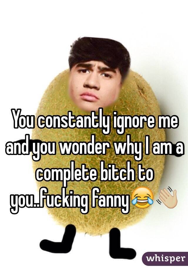 You constantly ignore me and you wonder why I am a complete bitch to you..fucking fanny😂👋🏼