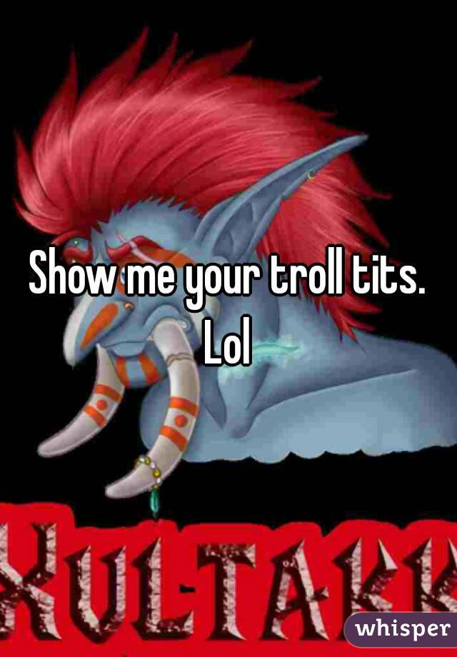 Show me your troll tits.
Lol