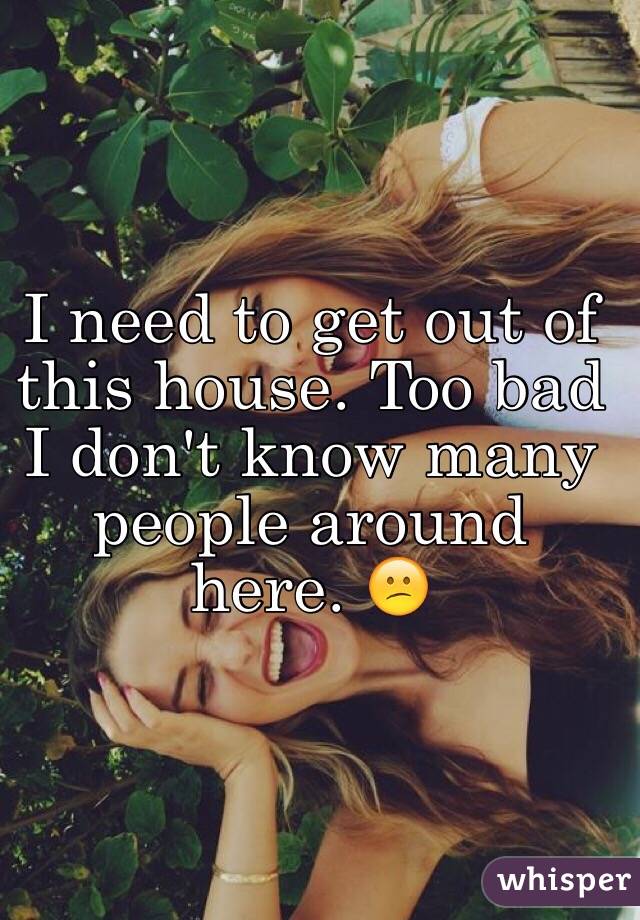 I need to get out of this house. Too bad I don't know many people around here. ðŸ˜•
