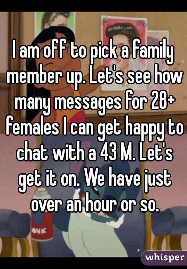 I am off to pick a family member up. Let's see how many messages for 28+ females I can get happy to chat with a 43 M. Let's get it on. We have just over an hour or so.