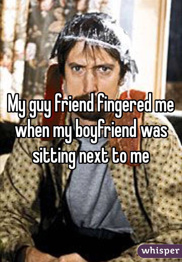 My guy friend fingered me when my boyfriend was sitting next to me