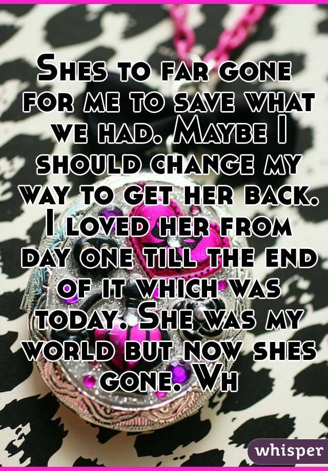 Shes to far gone for me to save what we had. Maybe I should change my way to get her back. I loved her from day one till the end of it which was today. She was my world but now shes gone. Wh