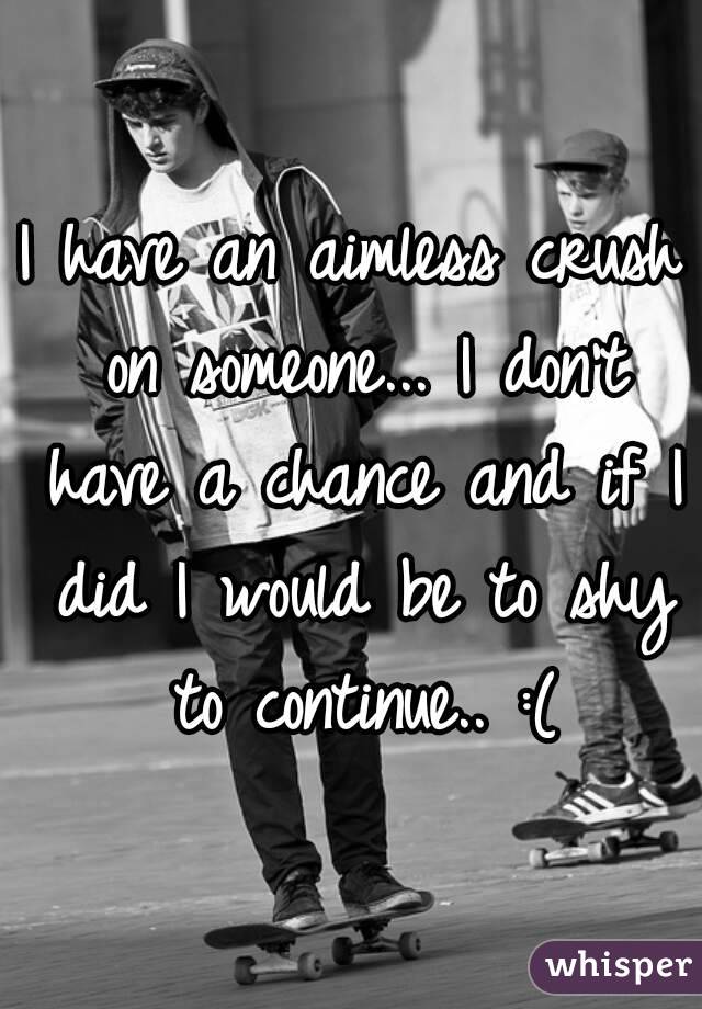 I have an aimless crush on someone... I don't have a chance and if I did I would be to shy to continue.. :(