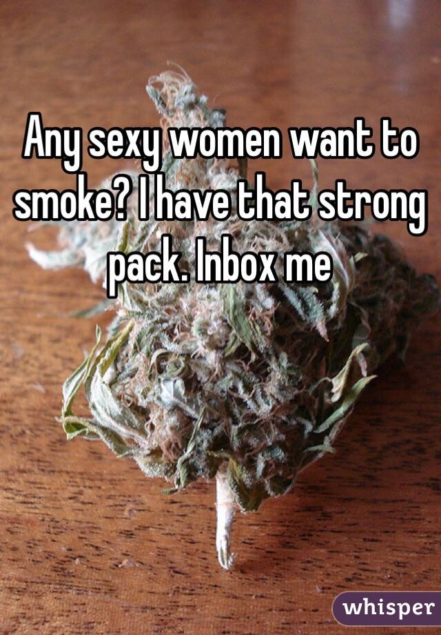 Any sexy women want to smoke? I have that strong pack. Inbox me 