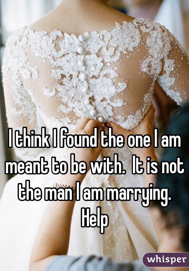 I think I found the one I am meant to be with.  It is not the man I am marrying. Help 