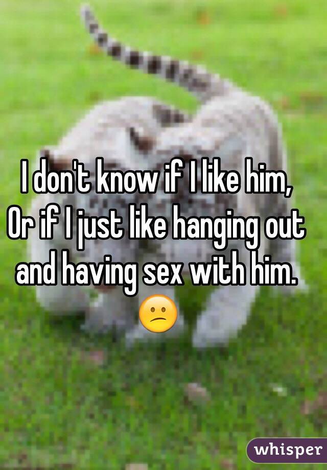 I don't know if I like him,
Or if I just like hanging out and having sex with him. 😕