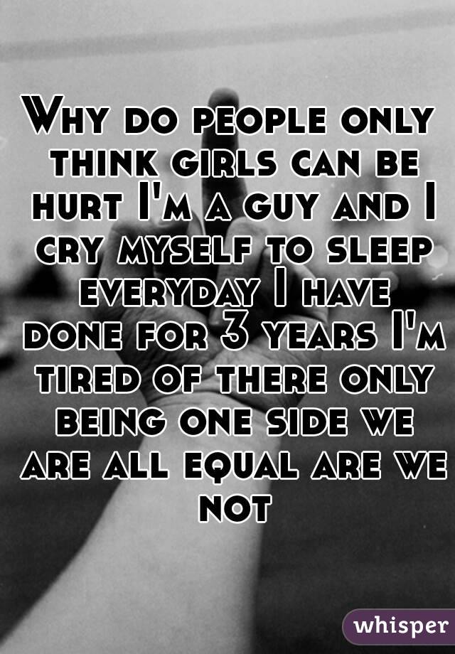 Why do people only think girls can be hurt I'm a guy and I cry myself to sleep everyday I have done for 3 years I'm tired of there only being one side we are all equal are we not