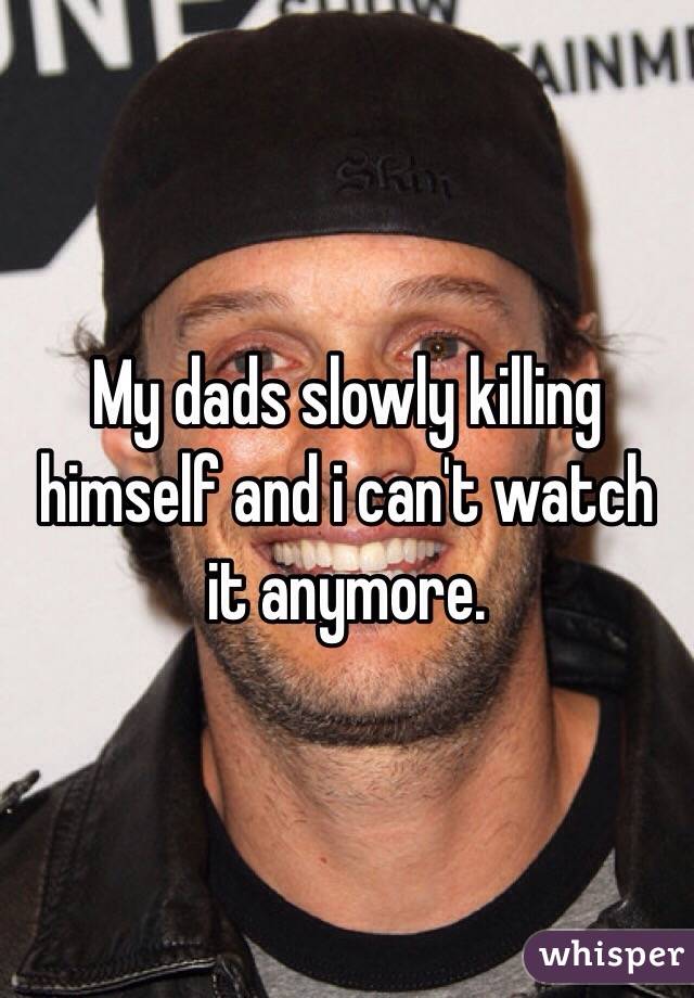 My dads slowly killing himself and i can't watch it anymore. 