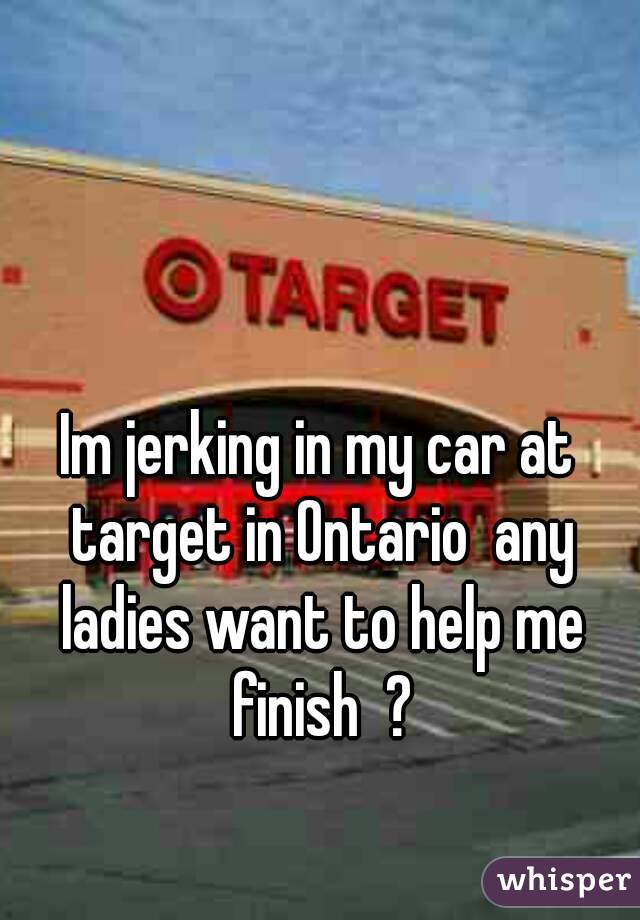 Im jerking in my car at target in Ontario  any ladies want to help me finish  ?