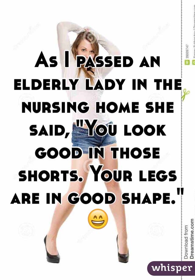 As I passed an elderly lady in the nursing home she said, "You look good in those shorts. Your legs are in good shape."
😄