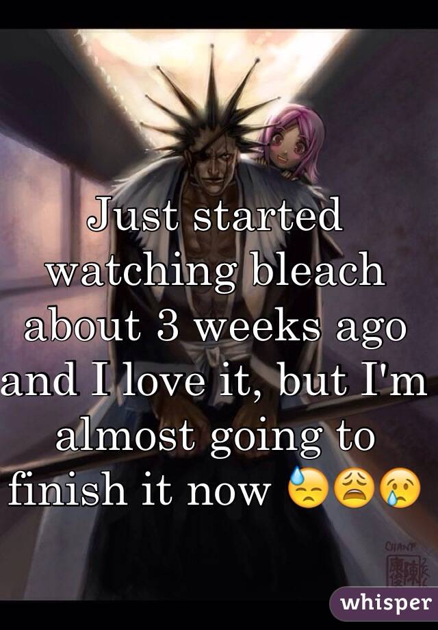 Just started watching bleach about 3 weeks ago and I love it, but I'm almost going to finish it now 😓😩😢