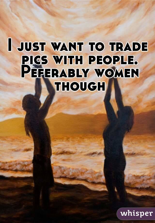 I just want to trade pics with people. Peferably women though