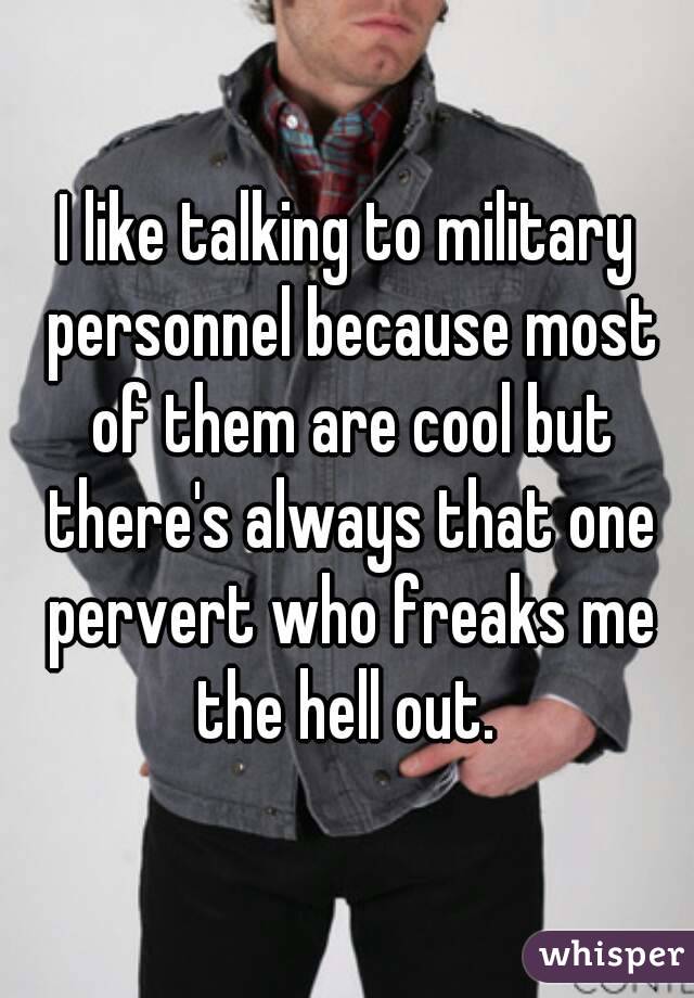 I like talking to military personnel because most of them are cool but there's always that one pervert who freaks me the hell out. 