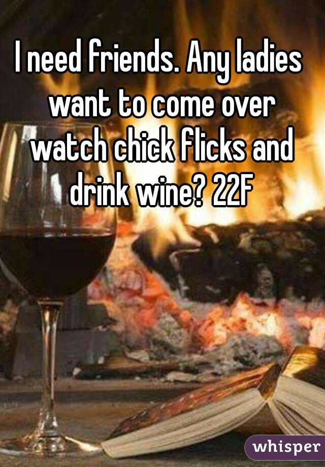 I need friends. Any ladies want to come over watch chick flicks and drink wine? 22F