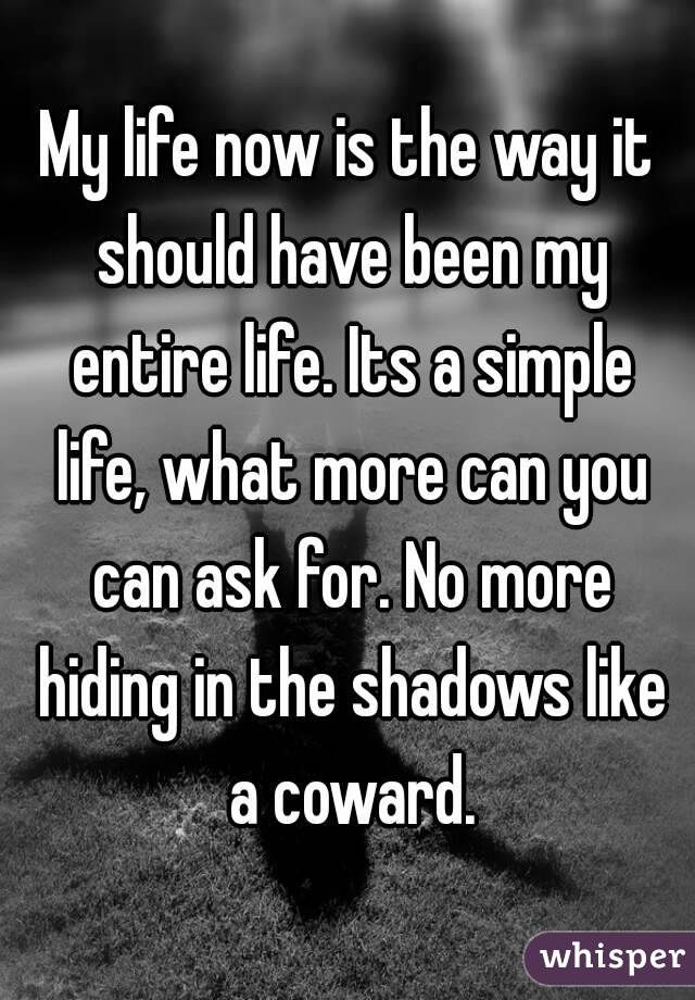 My life now is the way it should have been my entire life. Its a simple life, what more can you can ask for. No more hiding in the shadows like a coward.