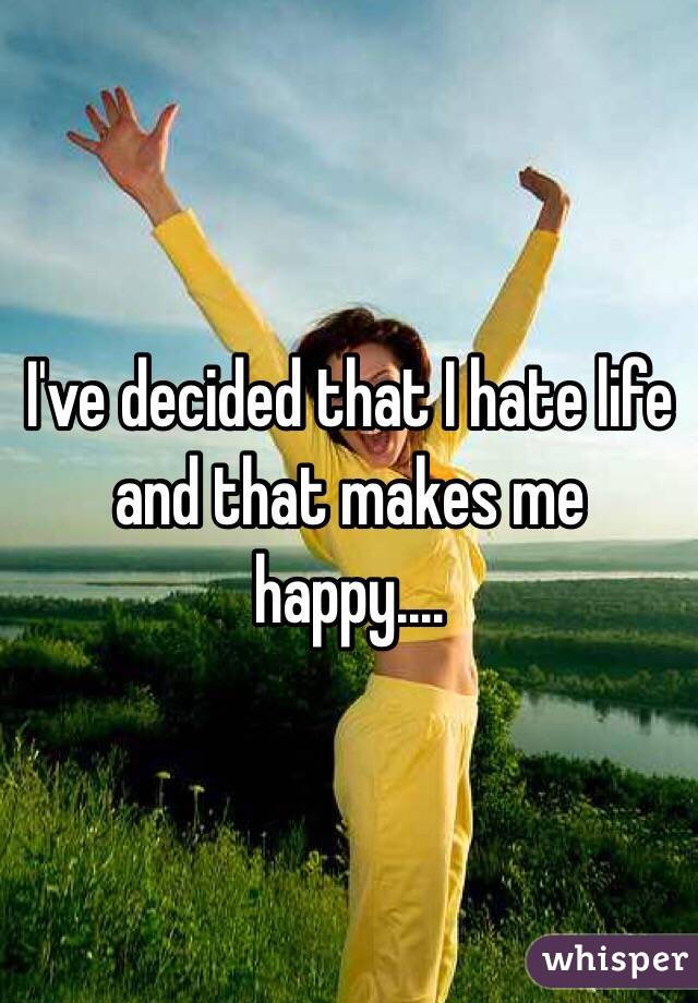 I've decided that I hate life and that makes me happy....