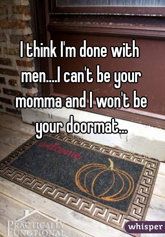 I think I'm done with men....I can't be your momma and I won't be your doormat...