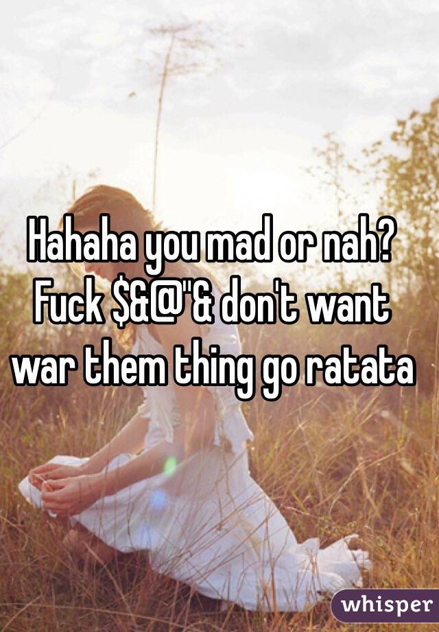 Hahaha you mad or nah? Fuck $&@"& don't want war them thing go ratata