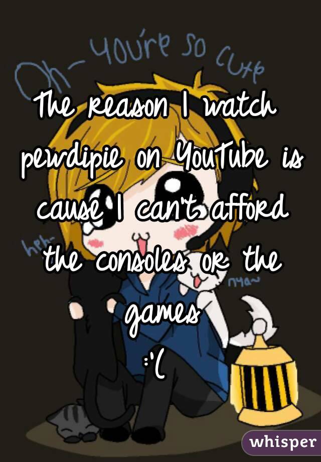 The reason I watch pewdipie on YouTube is cause I can't afford the consoles or the games
:'(