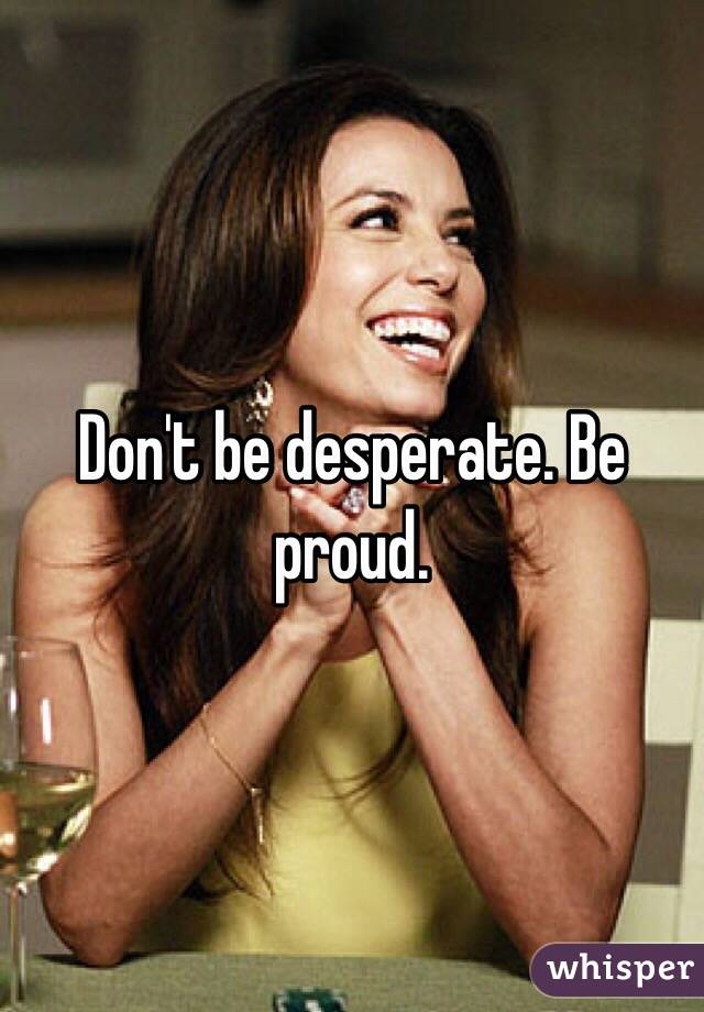 Don't be desperate. Be proud.