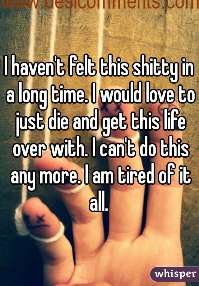 I haven't felt this shitty in a long time. I would love to just die and get this life over with. I can't do this any more. I am tired of it all. 